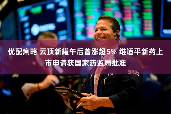 优配痢略 云顶新耀午后曾涨超5% 维适平新药上市申请获国家药监局批准