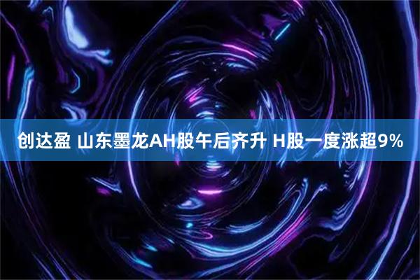 创达盈 山东墨龙AH股午后齐升 H股一度涨超9%