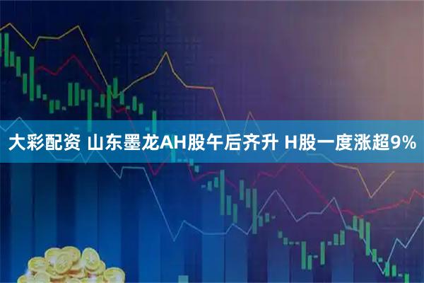 大彩配资 山东墨龙AH股午后齐升 H股一度涨超9%