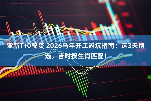 亚新T+0配资 2026马年开工避坑指南：这3天别选，吉时按生肖匹配！