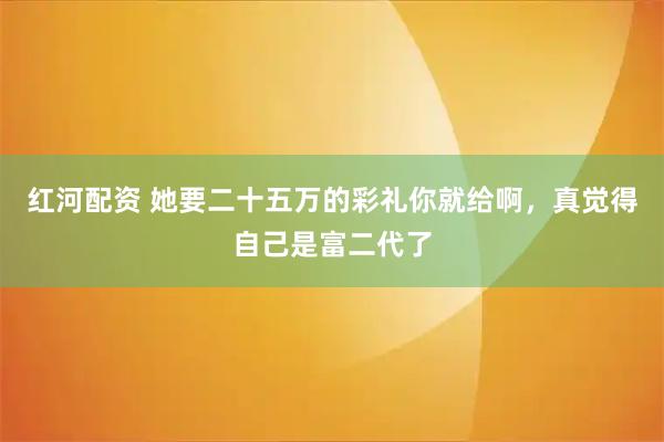 红河配资 她要二十五万的彩礼你就给啊,真觉得自己是富二代了
