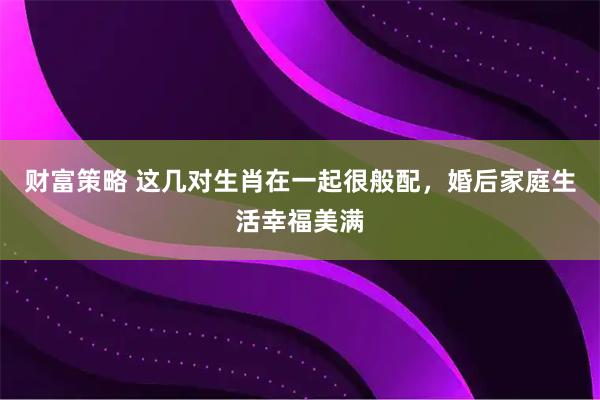 财富策略 这几对生肖在一起很般配，婚后家庭生活幸福美满