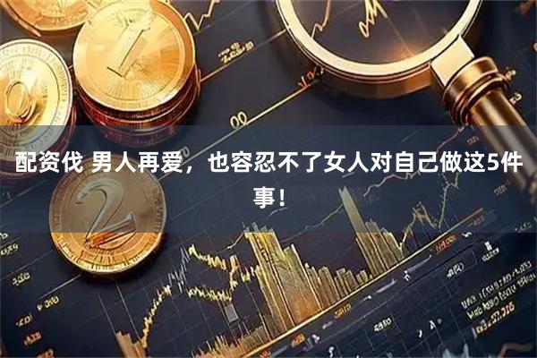 配资伐 男人再爱,也容忍不了女人对自己做这5件事!