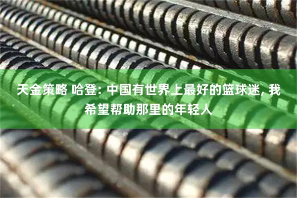 天金策略 哈登: 中国有世界上最好的篮球迷, 我希望帮助那里的年轻人
