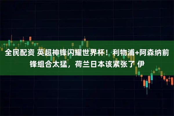 全民配资 英超神锋闪耀世界杯！利物浦+阿森纳前锋组合太猛，荷兰日本该紧张了 伊