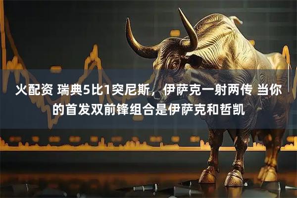 火配资 瑞典5比1突尼斯，伊萨克一射两传 当你的首发双前锋组合是伊萨克和哲凯