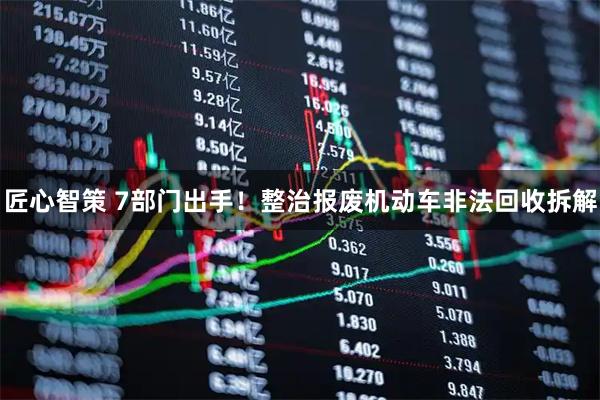 匠心智策 7部门出手！整治报废机动车非法回收拆解
