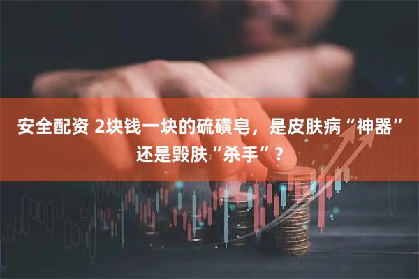安全配资 2块钱一块的硫磺皂，是皮肤病“神器”还是毁肤“杀手”？