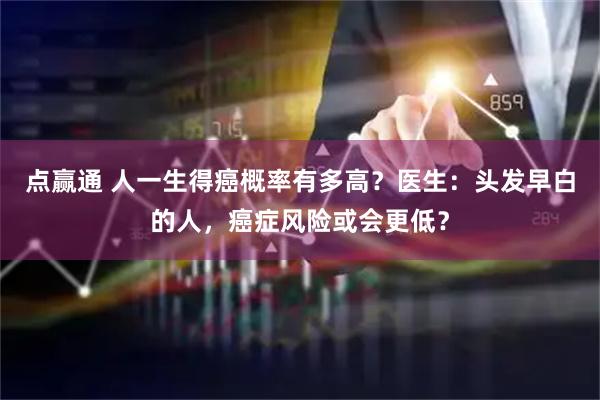 点赢通 人一生得癌概率有多高？医生：头发早白的人，癌症风险或会更低？