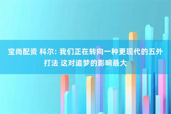 宝尚配资 科尔: 我们正在转向一种更现代的五外打法 这对追梦的影响最大