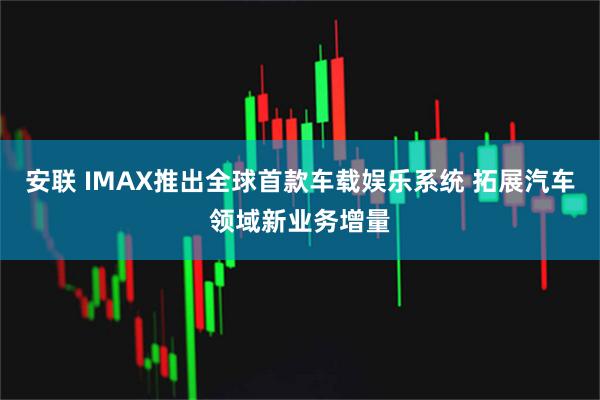 安联 IMAX推出全球首款车载娱乐系统 拓展汽车领域新业务增量