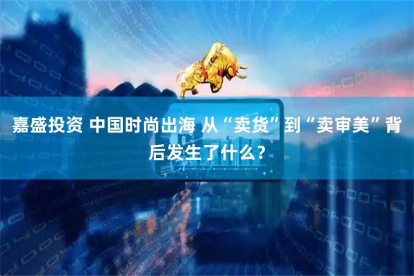 嘉盛投资 中国时尚出海 从“卖货”到“卖审美”背后发生了什么？