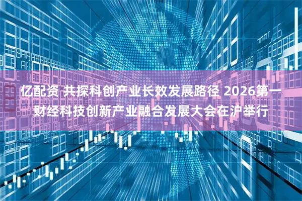 亿配资 共探科创产业长效发展路径 2026第一财经科技创新产业融合发展大会在沪举行